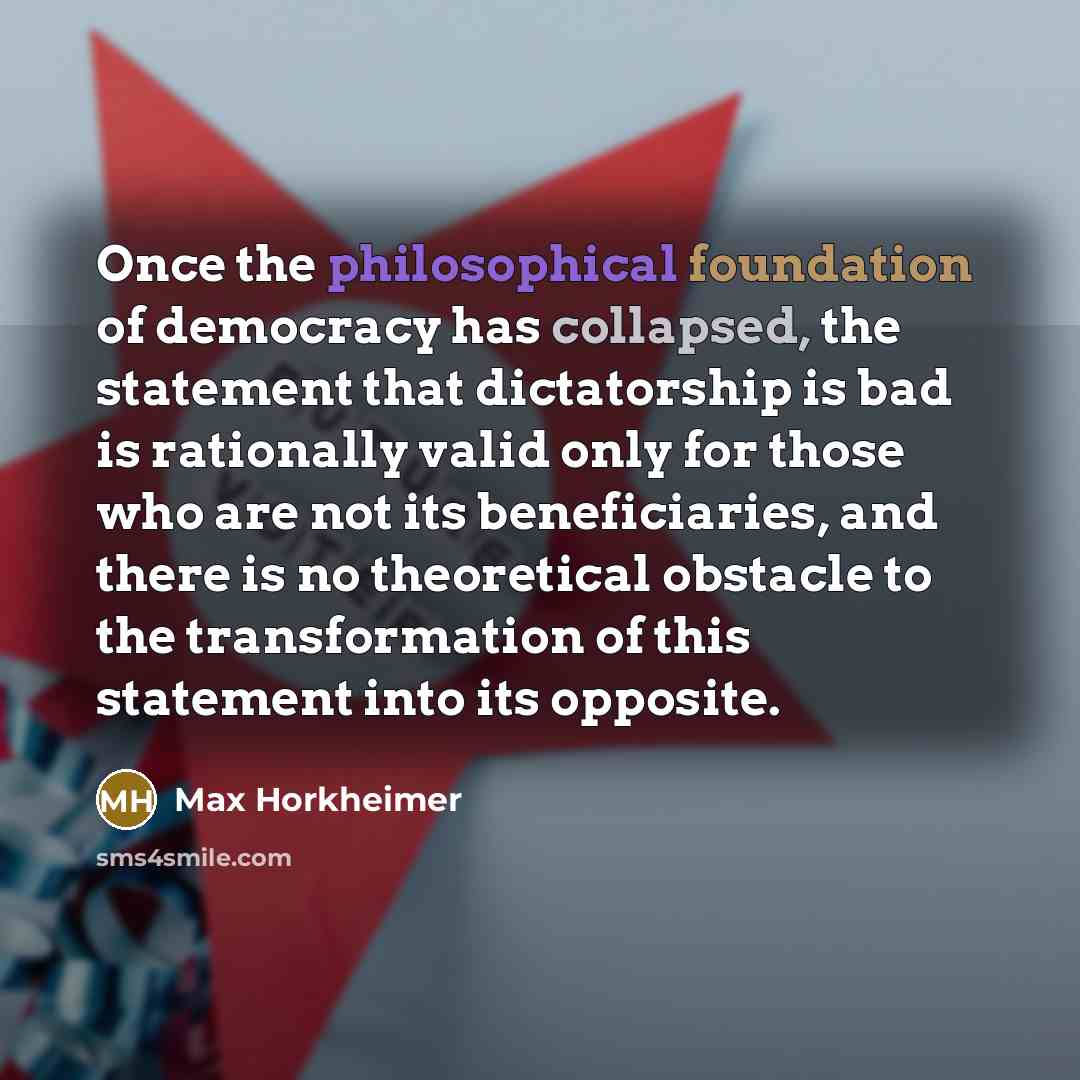 “Once the philosophical foundation of democracy has collapsed, the statement that dictatorship is bad is rationally valid only for those who are not its beneficiaries, and there is no theoretical obstacle to the transformation of this statement into its opposite.” quote by Max Horkheimer