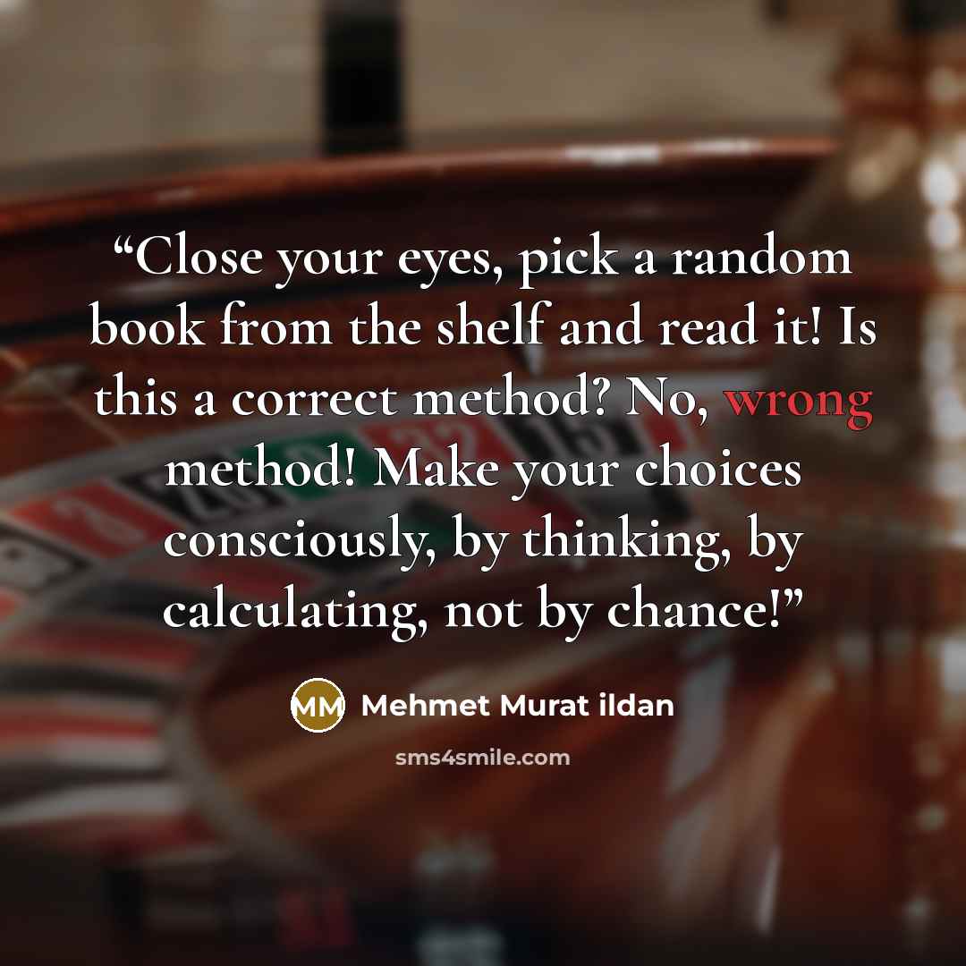 “Close your eyes, pick a random book from the shelf and read it! Is this a correct method? No, wrong method! Make your choices consciously, by thinking, by calculating, not by chance!” quote by Mehmet Murat ildan