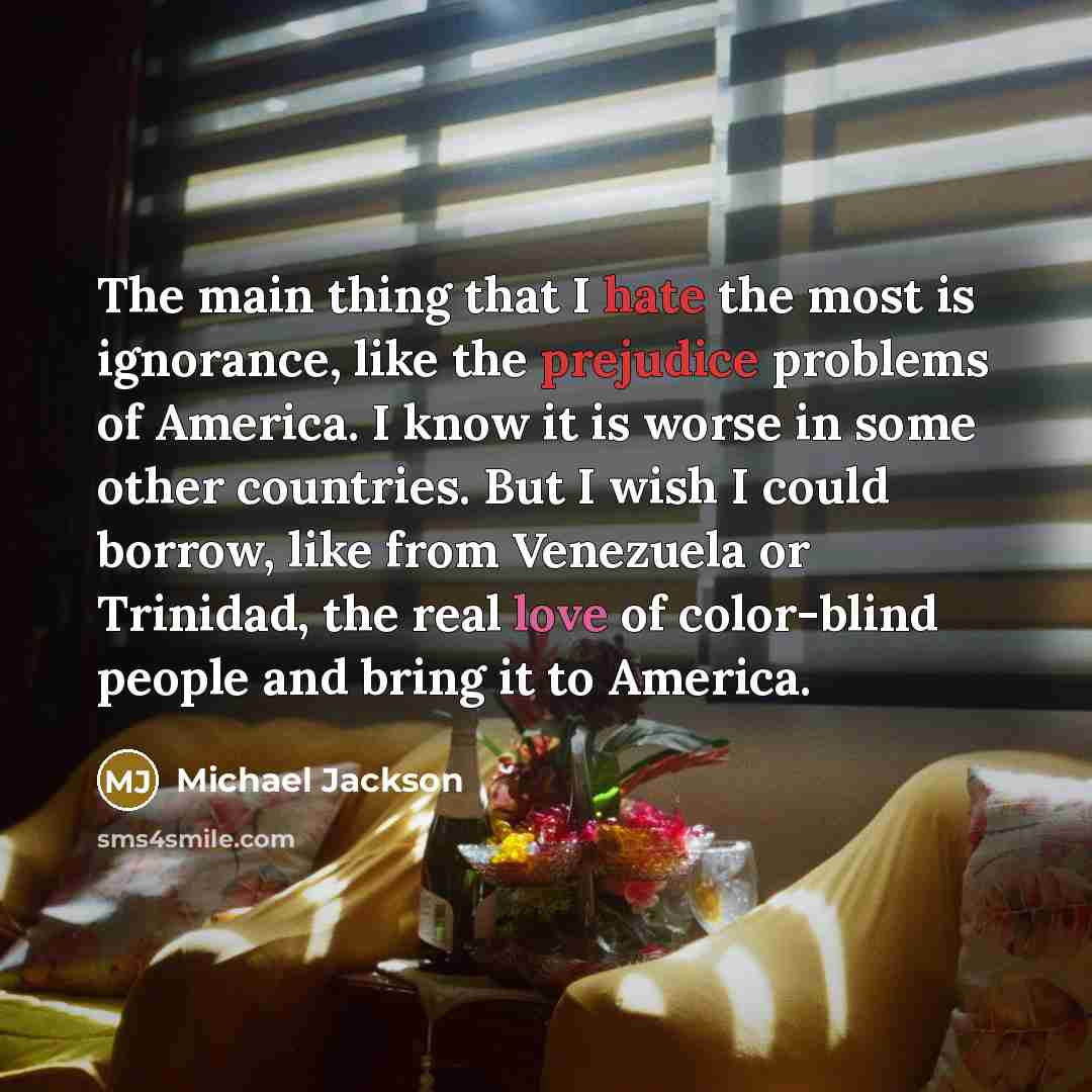 “The main thing that I hate the most is ignorance, like the prejudice problems of America. I know it is worse in some other countries. But I wish I could borrow, like from Venezuela or Trinidad, the real love of color-blind people and bring it to America.” quote by Michael Jackson