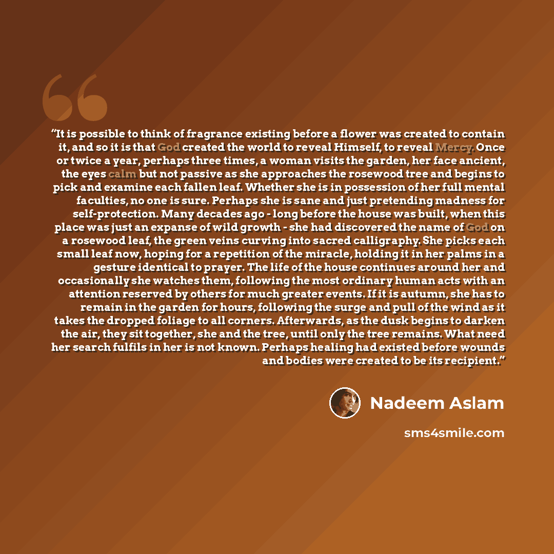 “It is possible to think of fragrance existing before a flower was created to contain it, and so it is that God created the world to reveal Himself, to reveal Mercy. Once or twice a year, perhaps three times, a woman visits the garden, her face ancient, the eyes calm but not passive as she…” quote by Nadeem Aslam