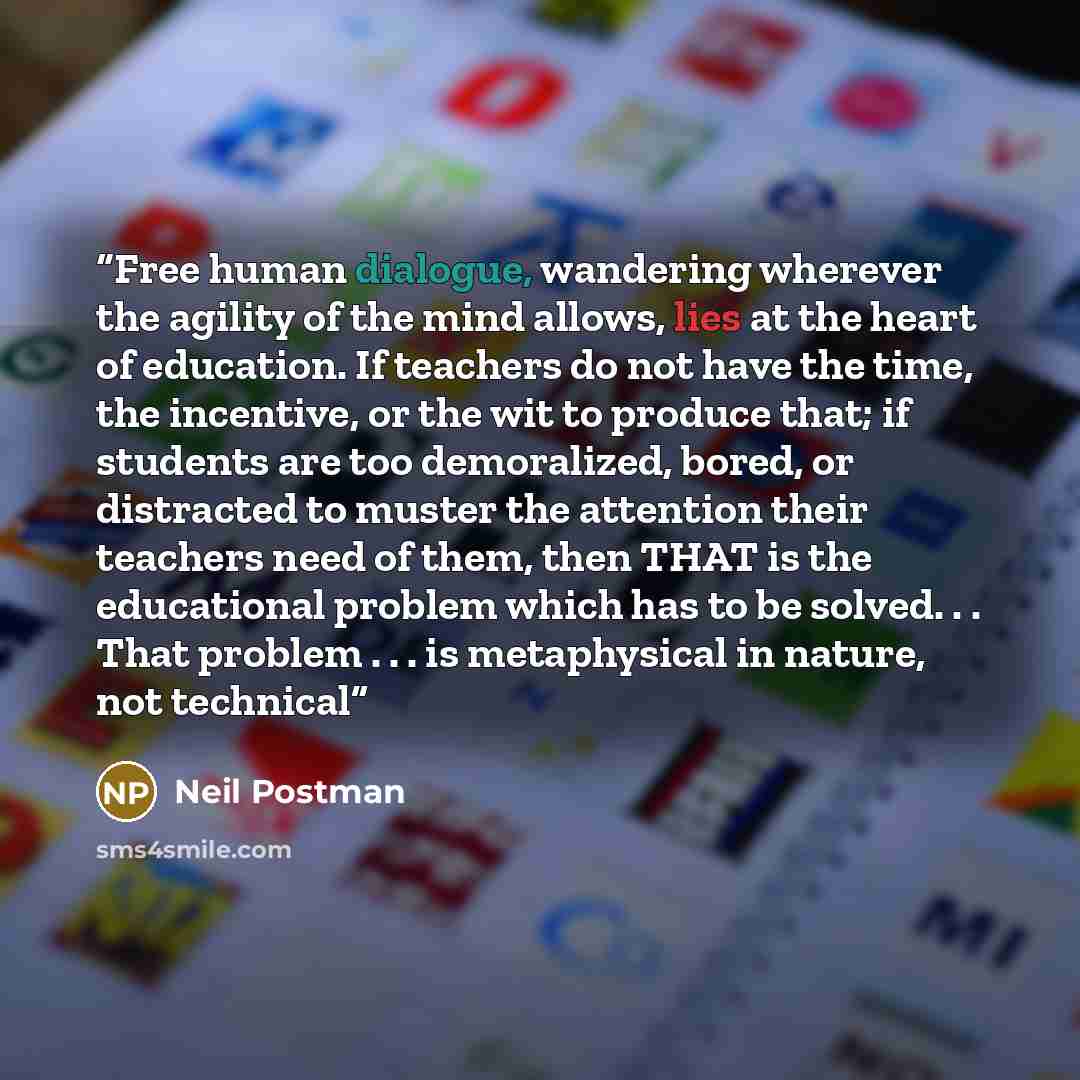 “Free human dialogue, wandering wherever the agility of the mind allows, lies at the heart of education. If teachers do not have the time, the incentive, or the wit to produce that; if students are too demoralized, bored, or distracted to muster the attention their teachers need of them, then THAT…” quote by Neil Postman