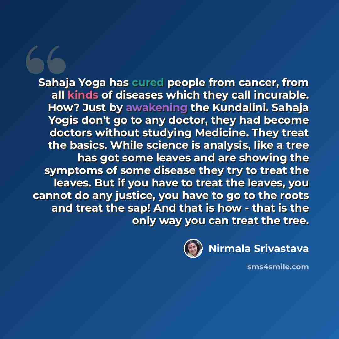 “Sahaja Yoga has cured people from cancer, from all kinds of diseases which they call incurable. How? Just by awakening the Kundalini. Sahaja Yogis don't go to any doctor, they had become doctors without studying Medicine. They treat the basics. While science is analysis, like a tree has got some…” quote by Nirmala Srivastava
