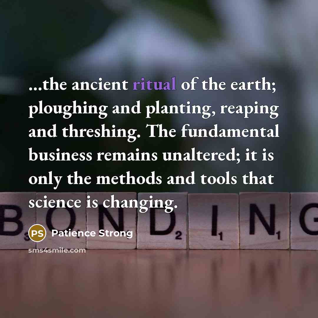 “…the ancient ritual of the earth; ploughing and planting, reaping and threshing. The fundamental business remains unaltered; it is only the methods and tools that science is changing.” quote by Patience Strong