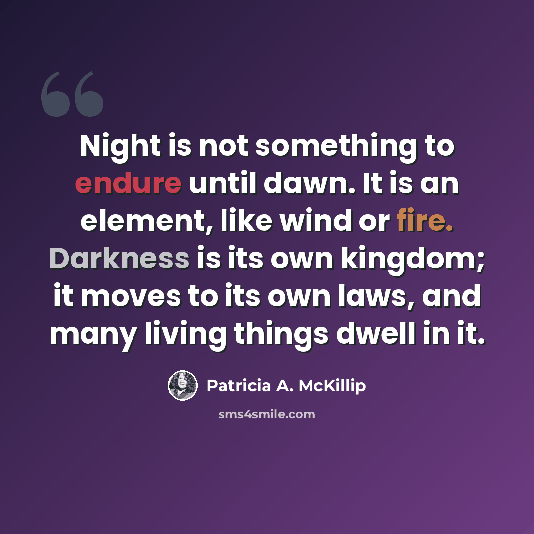 “Night is not something to endure until dawn. It is an element, like wind or fire. Darkness is its own kingdom; it moves to its own laws, and many living things dwell in it.” quote by Patricia A. McKillip