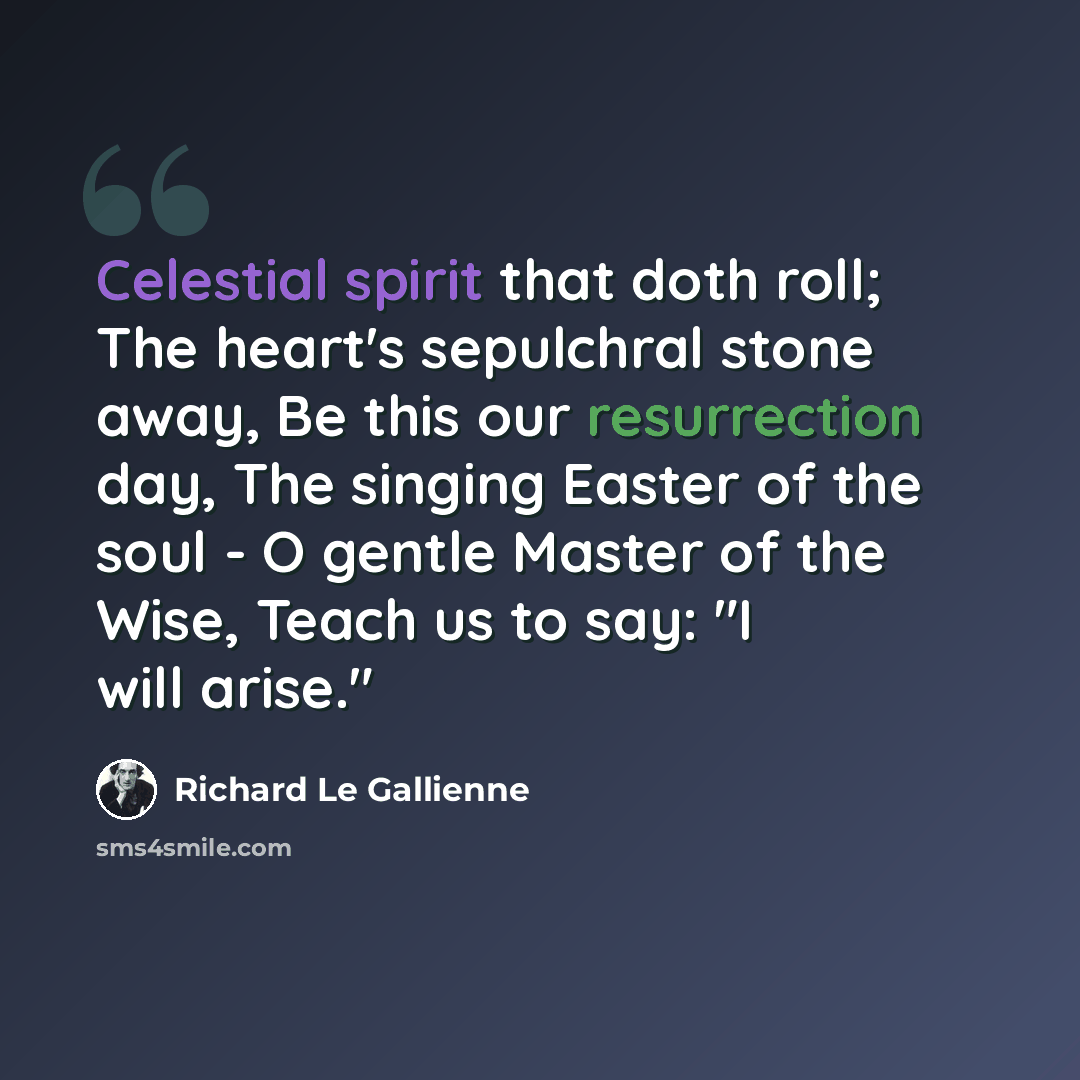 “Celestial spirit that doth roll; The heart's sepulchral stone away, Be this our resurrection day, The singing Easter of the soul - O gentle Master of the Wise, Teach us to say: "I will arise."” quote by Richard Le Gallienne