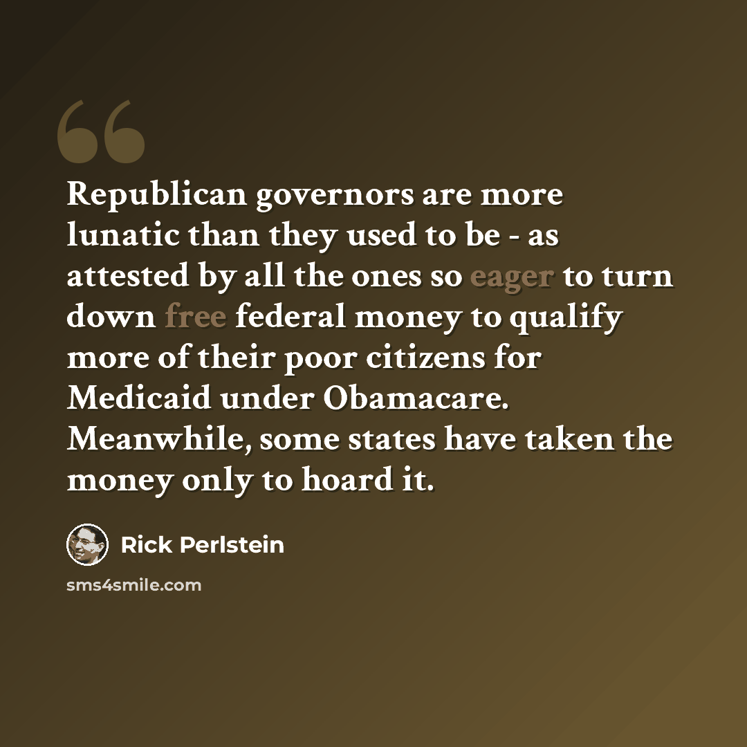“Republican governors are more lunatic than they used to be - as attested by all the ones so eager to turn down free federal money to qualify more of their poor citizens for Medicaid under Obamacare. Meanwhile, some states have taken the money only to hoard it.” quote by Rick Perlstein