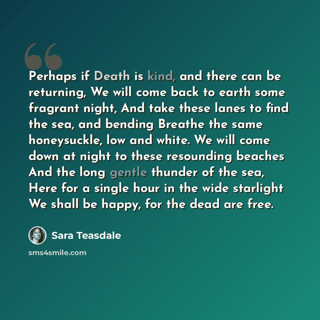“Perhaps if Death is kind, and there can be returning, We will come back to earth some fragrant night, And take these lanes to find the sea, and bending Breathe the same honeysuckle, low and white. We will come down at night to these resounding beaches And the long gentle thunder of the sea, Here…” quote by Sara Teasdale