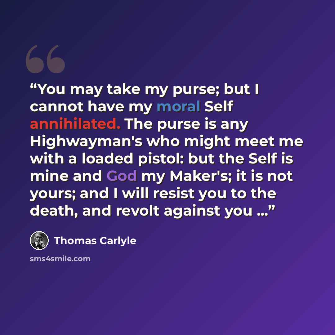 “You may take my purse; but I cannot have my moral Self annihilated. The purse is any Highwayman's who might meet me with a loaded pistol: but the Self is mine and God my Maker's; it is not yours; and I will resist you to the death, and revolt against you ...” quote by Thomas Carlyle