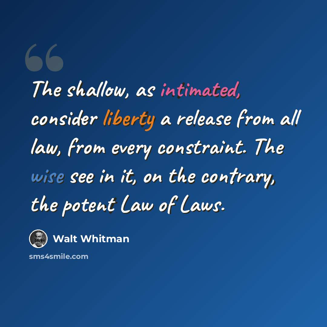 “The shallow, as intimated, consider liberty a release from all law, from every constraint. The wise see in it, on the contrary, the potent Law of Laws.” quote by Walt Whitman