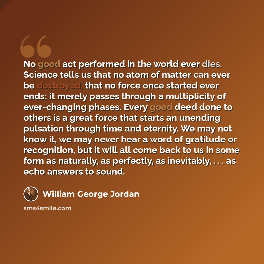“No good act performed in the world ever dies. Science tells us that no atom of matter can ever be destroyed, that no force once started ever ends; it merely passes through a multiplicity of ever-changing phases. Every good deed done to others is a great force that starts an unending pulsation…” quote by William George Jordan