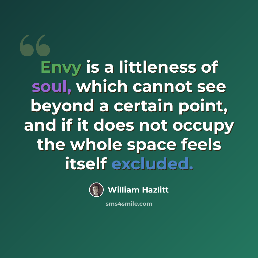 “Envy is a littleness of soul, which cannot see beyond a certain point, and if it does not occupy the whole space feels itself excluded.” quote by William Hazlitt