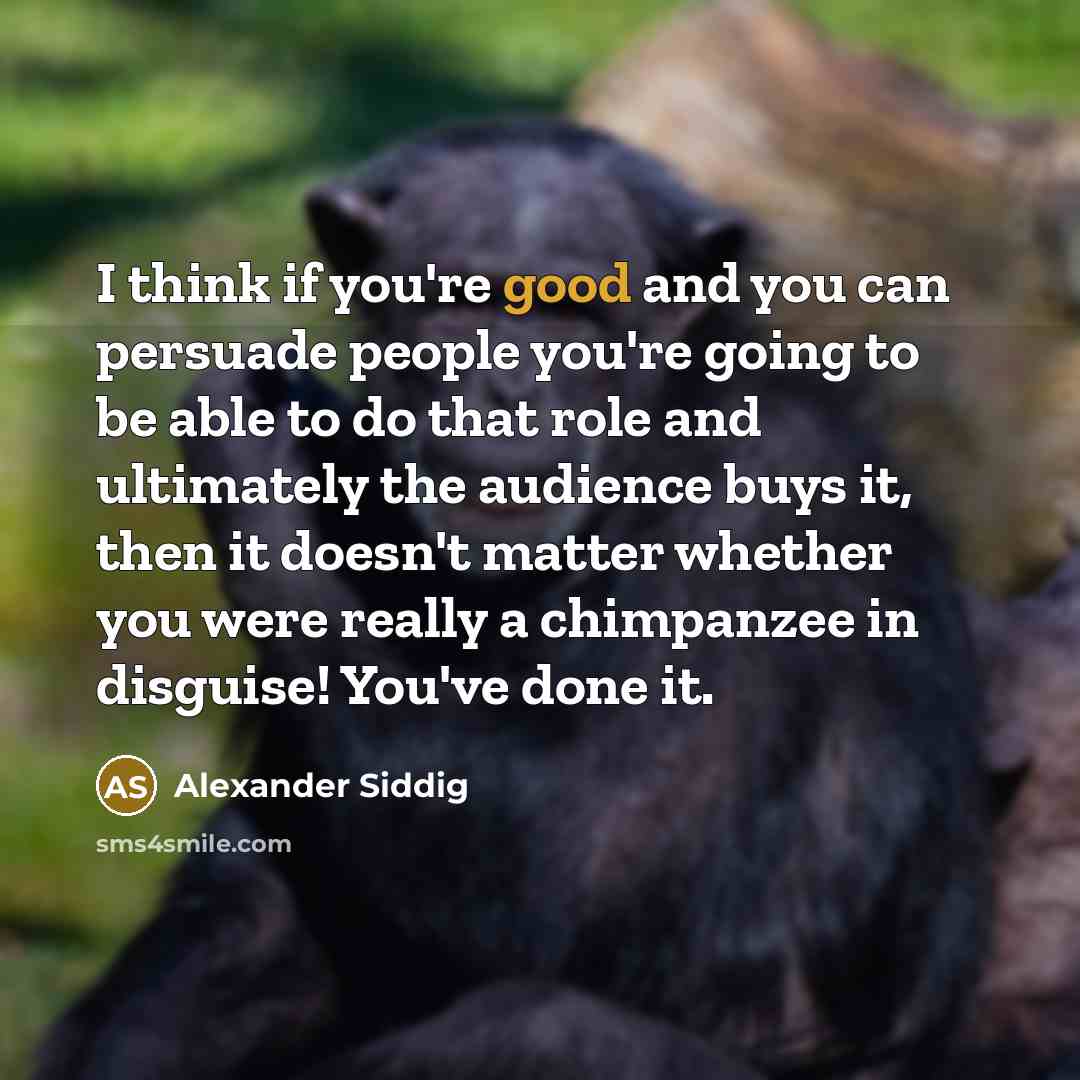 “I think if you're good and you can persuade people you're going to be able to do that role and ultimately the audience buys it, then it doesn't matter whether you were really a chimpanzee in disguise! You've done it.” quote by Alexander Siddig