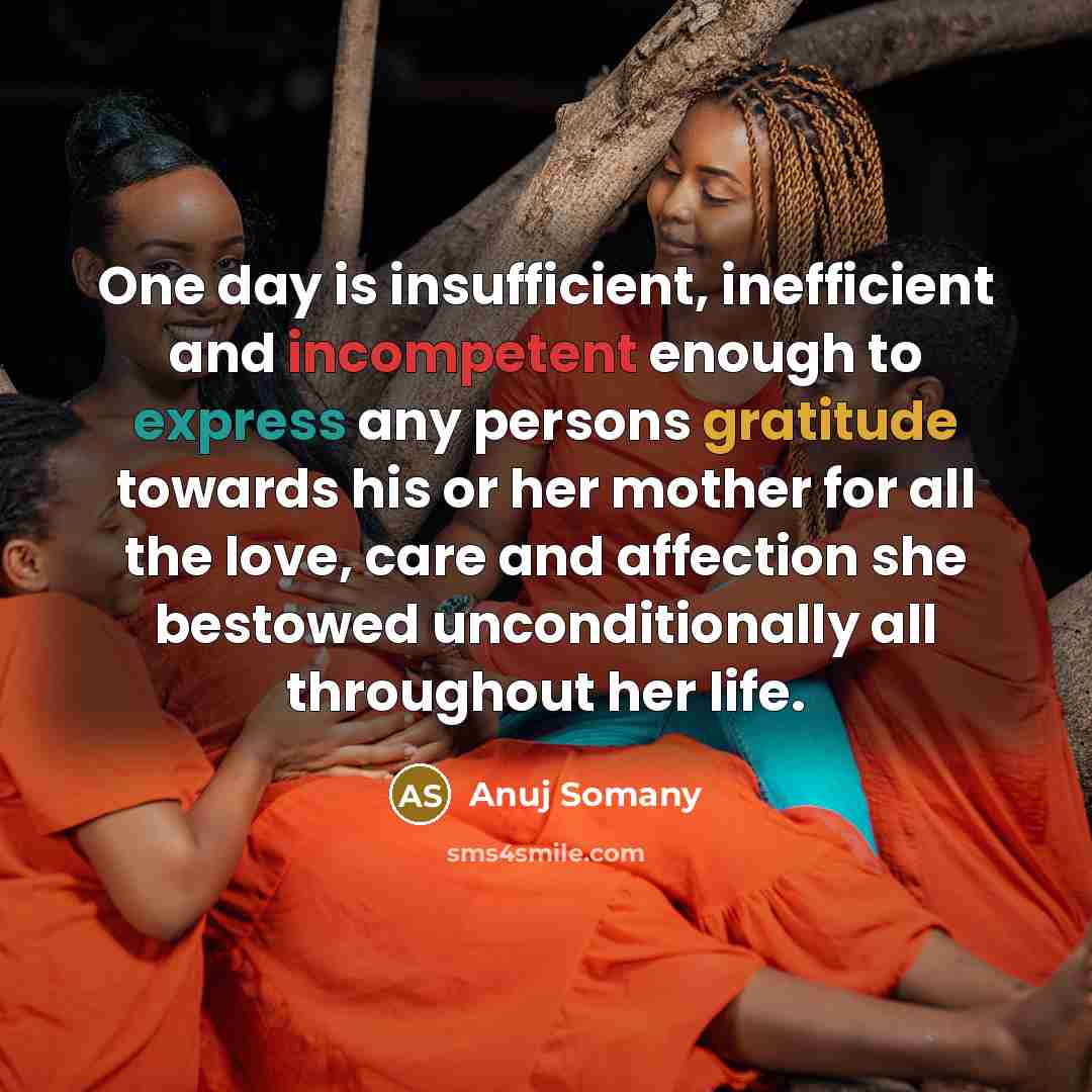 “One day is insufficient, inefficient and incompetent enough to express any persons gratitude towards his or her mother for all the love, care and affection she bestowed unconditionally all throughout her life.” quote by Anuj Somany