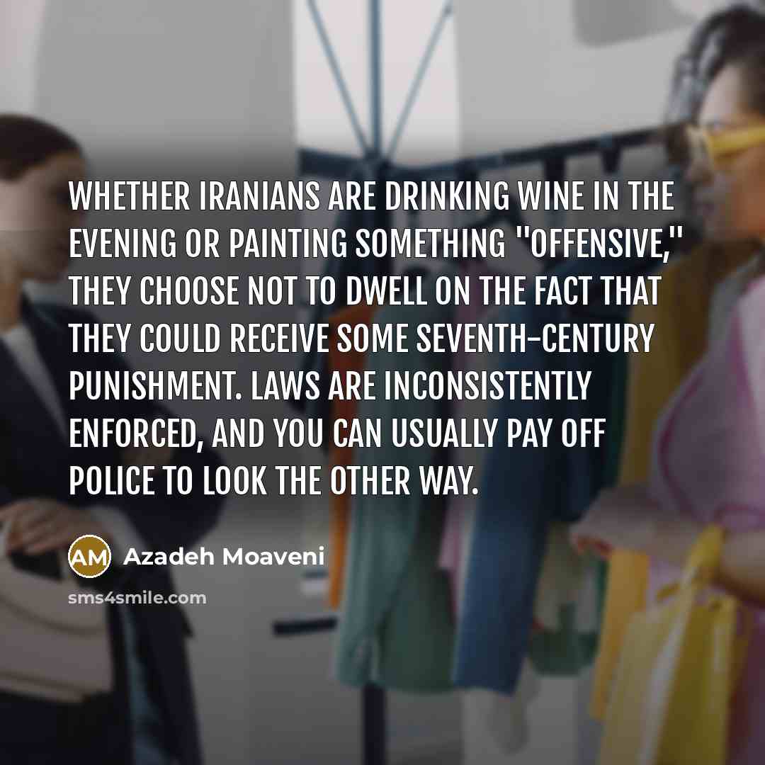 “Whether Iranians are drinking wine in the evening or painting something "offensive," they choose not to dwell on the fact that they could receive some seventh-century punishment. Laws are inconsistently enforced, and you can usually pay off police to look the other way.” quote by Azadeh Moaveni