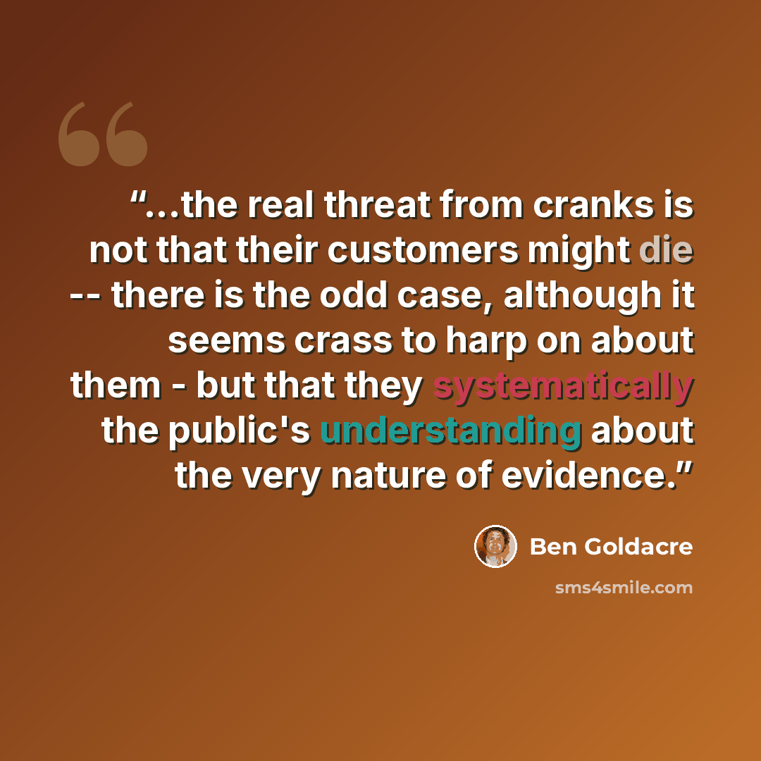 “...the real threat from cranks is not that their customers might die -- there is the odd case, although it seems crass to harp on about them - but that they systematically the public's understanding about the very nature of evidence.” quote by Ben Goldacre