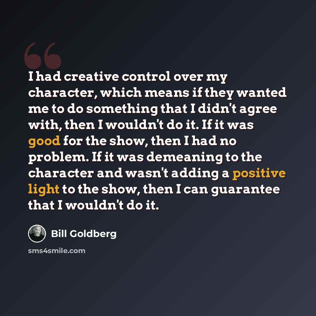 “I had creative control over my character, which means if they wanted me to do something that I didn't agree with, then I wouldn't do it. If it was good for the show, then I had no problem. If it was demeaning to the character and wasn't adding a positive light to the show, then I can guarantee…” quote by Bill Goldberg