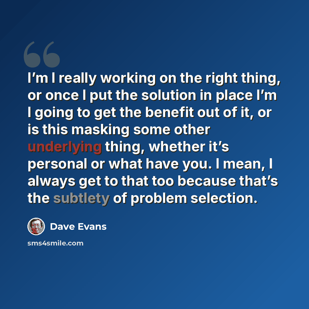 “I’m I really working on the right thing, or once I put the solution in place I’m I going to get the benefit out of it, or is this masking some other underlying thing, whether it’s personal or what have you. I mean, I always get to that too because that’s the subtlety of problem selection.” quote by Dave Evans