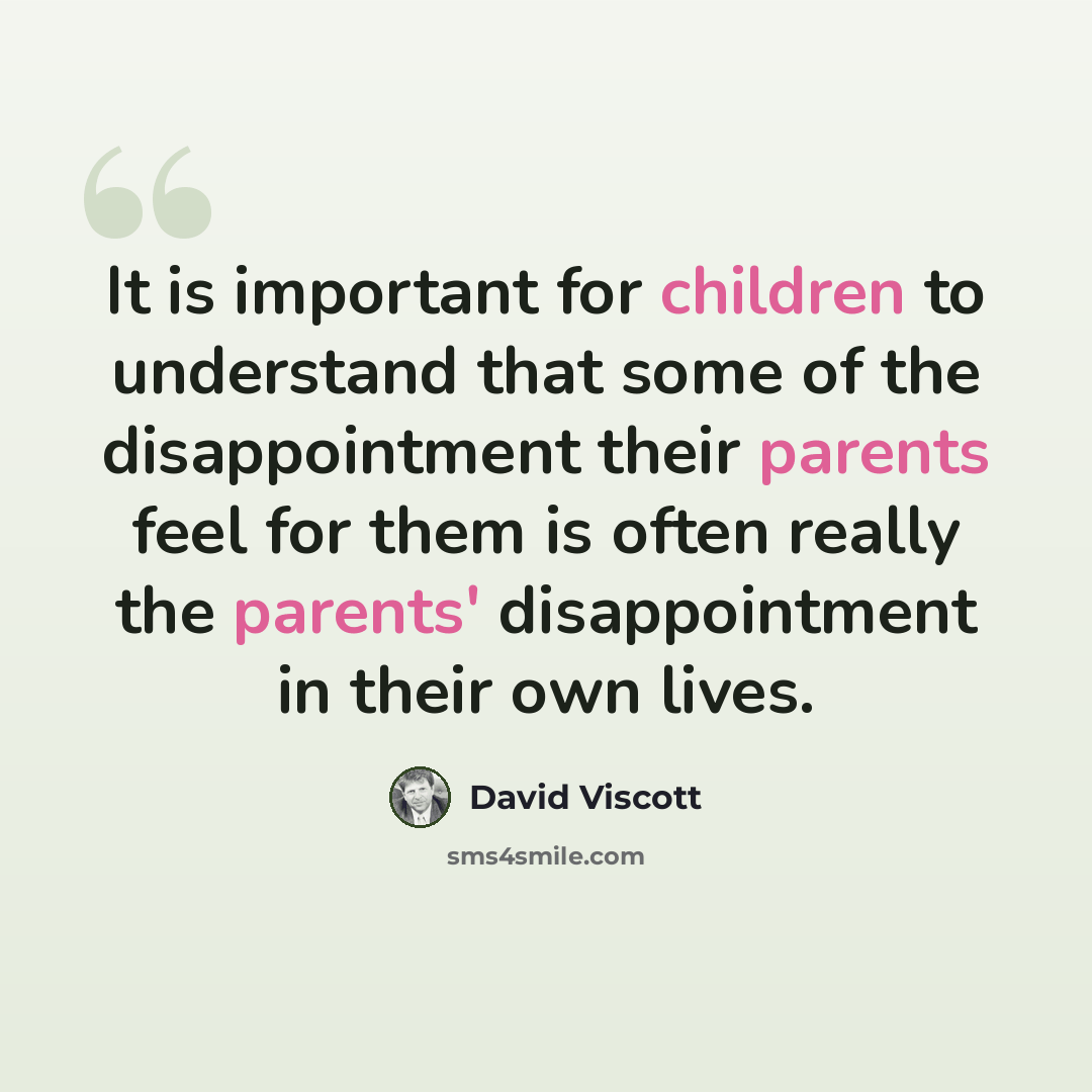 “It is important for children to understand that some of the disappointment their parents feel for them is often really the parents' disappointment in their own lives.” quote by David Viscott