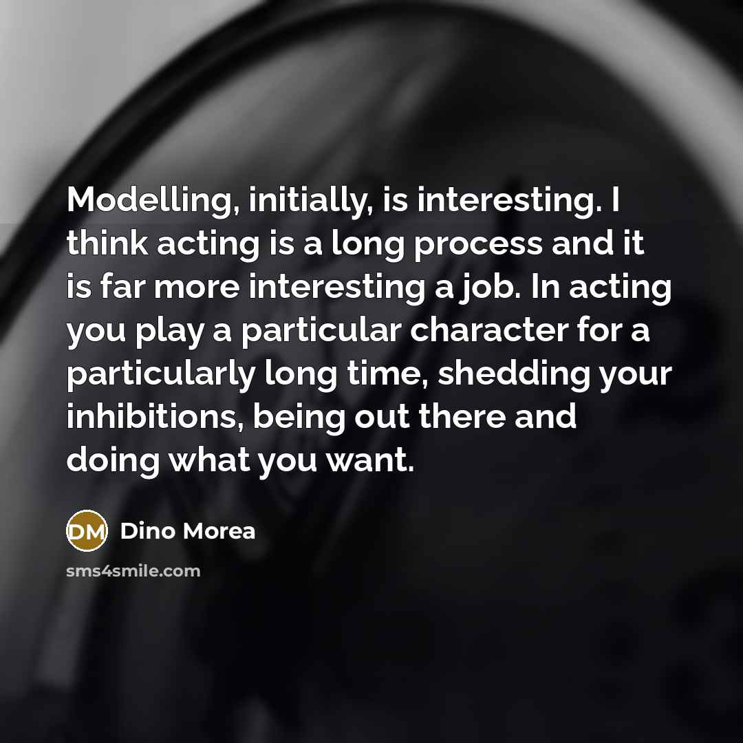 “Modelling, initially, is interesting. I think acting is a long process and it is far more interesting a job. In acting you play a particular character for a particularly long time, shedding your inhibitions, being out there and doing what you want.” quote by Dino Morea