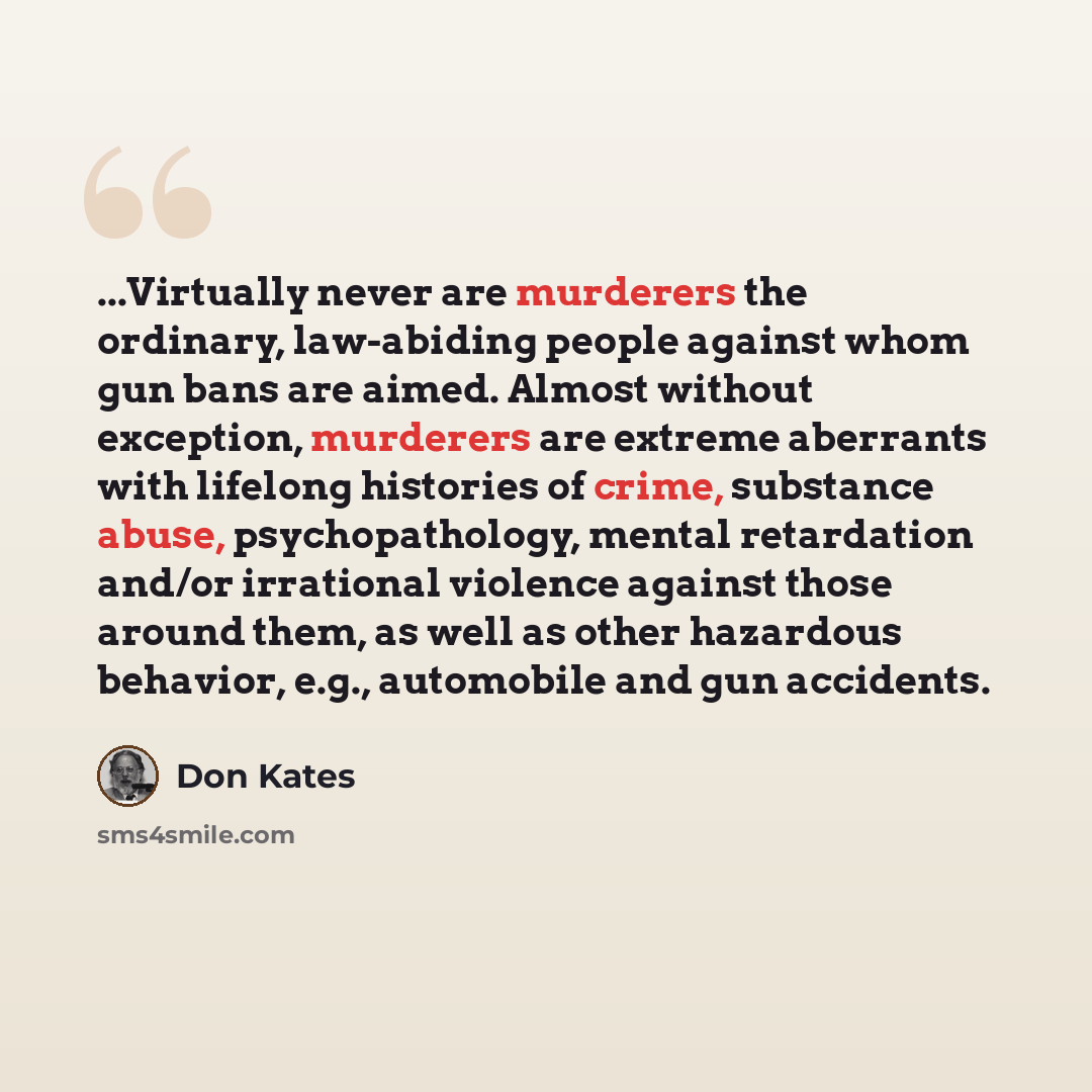 “...Virtually never are murderers the ordinary, law-abiding people against whom gun bans are aimed. Almost without exception, murderers are extreme aberrants with lifelong histories of crime, substance abuse, psychopathology, mental retardation and/or irrational violence against those around them…” quote by Don Kates