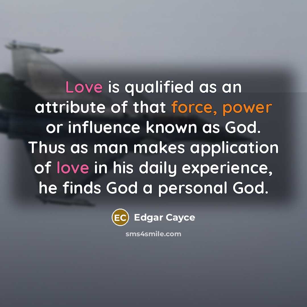 “Love is qualified as an attribute of that force, power or influence known as God. Thus as man makes application of love in his daily experience, he finds God a personal God.” quote by Edgar Cayce