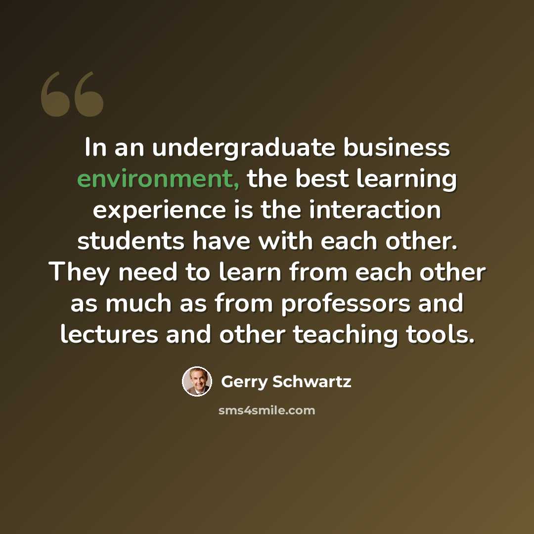“In an undergraduate business environment, the best learning experience is the interaction students have with each other. They need to learn from each other as much as from professors and lectures and other teaching tools.” quote by Gerry Schwartz