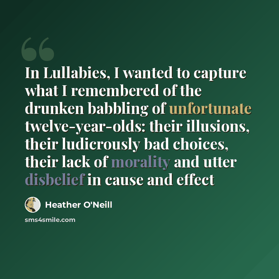 “In Lullabies, I wanted to capture what I remembered of the drunken babbling of unfortunate twelve-year-olds: their illusions, their ludicrously bad choices, their lack of morality and utter disbelief in cause and effect” quote by Heather O'Neill