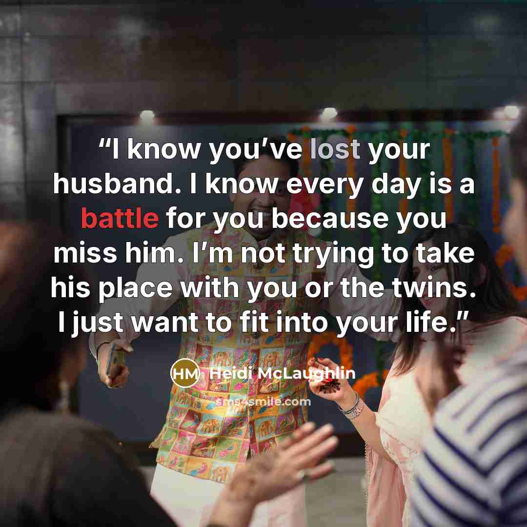“I know you’ve lost your husband. I know every day is a battle for you because you miss him. I’m not trying to take his place with you or the twins. I just want to fit into your life.” quote by Heidi McLaughlin