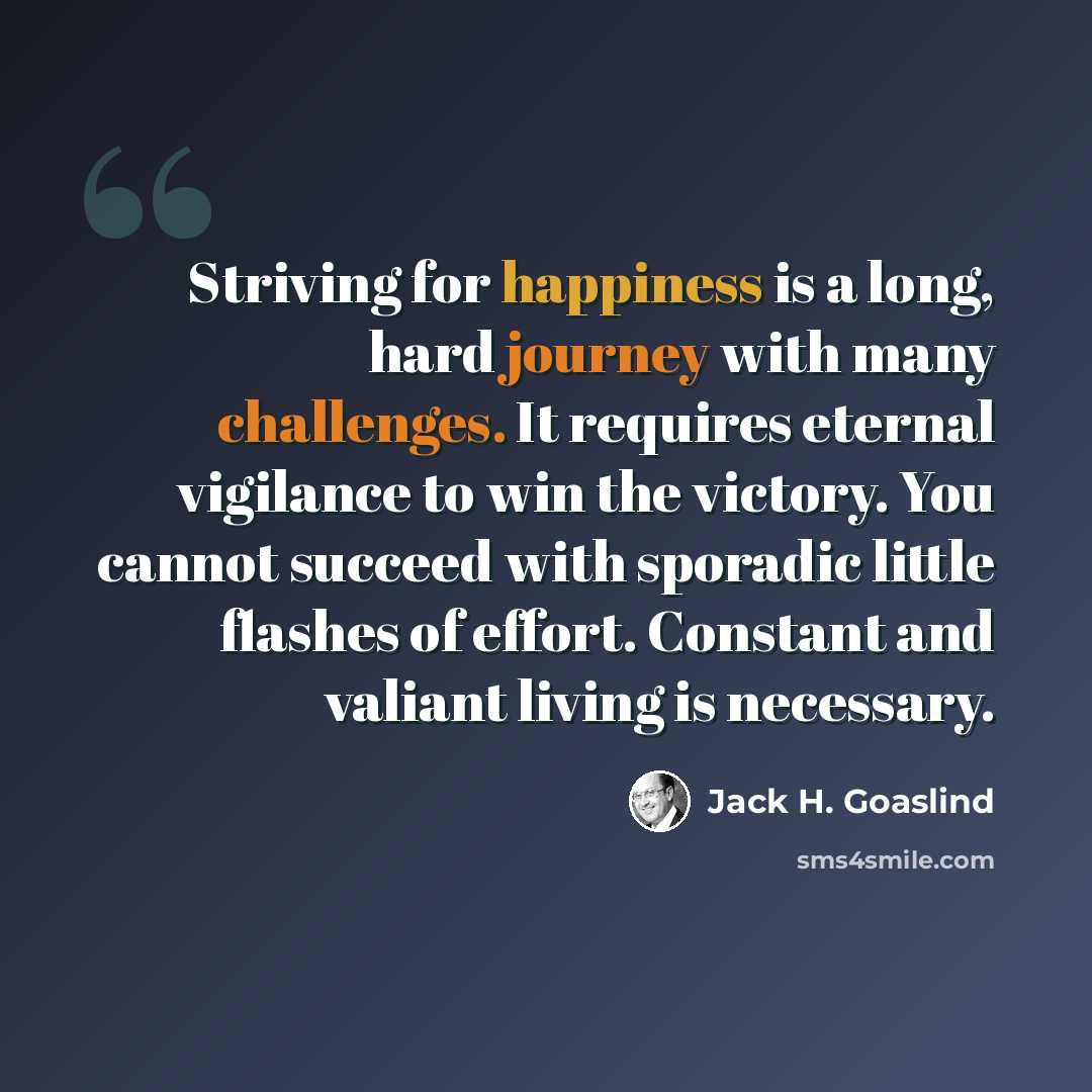 “Striving for happiness is a long, hard journey with many challenges. It requires eternal vigilance to win the victory. You cannot succeed with sporadic little flashes of effort. Constant and valiant living is necessary.” quote by Jack H. Goaslind
