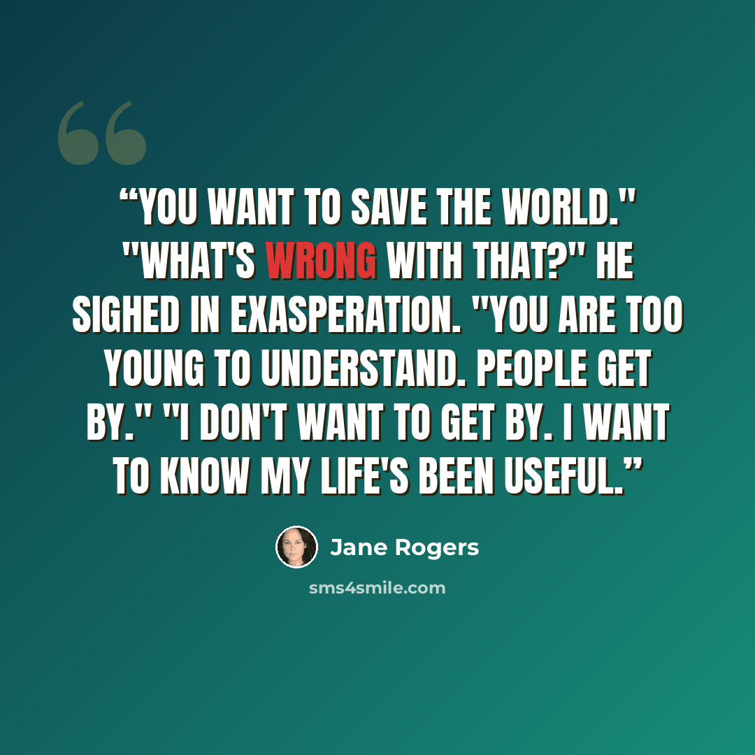 “You want to save the world." "What's wrong with that?" He sighed in exasperation. "You are too young to understand. People get by." "I don't want to get by. I want to know my life's been useful.” quote by Jane Rogers