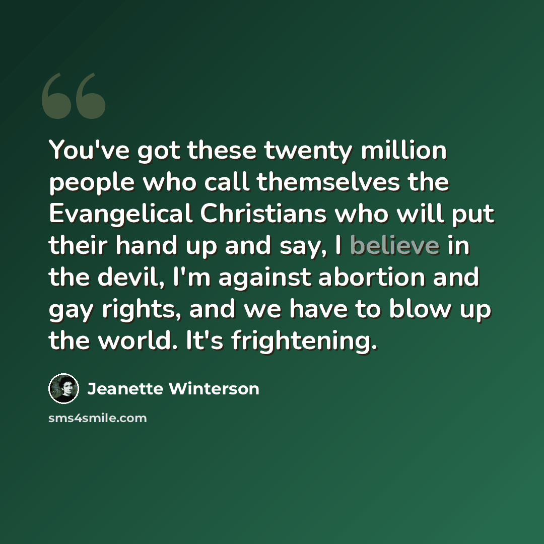 “You've got these twenty million people who call themselves the Evangelical Christians who will put their hand up and say, I believe in the devil, I'm against abortion and gay rights, and we have to blow up the world. It's frightening.” quote by Jeanette Winterson