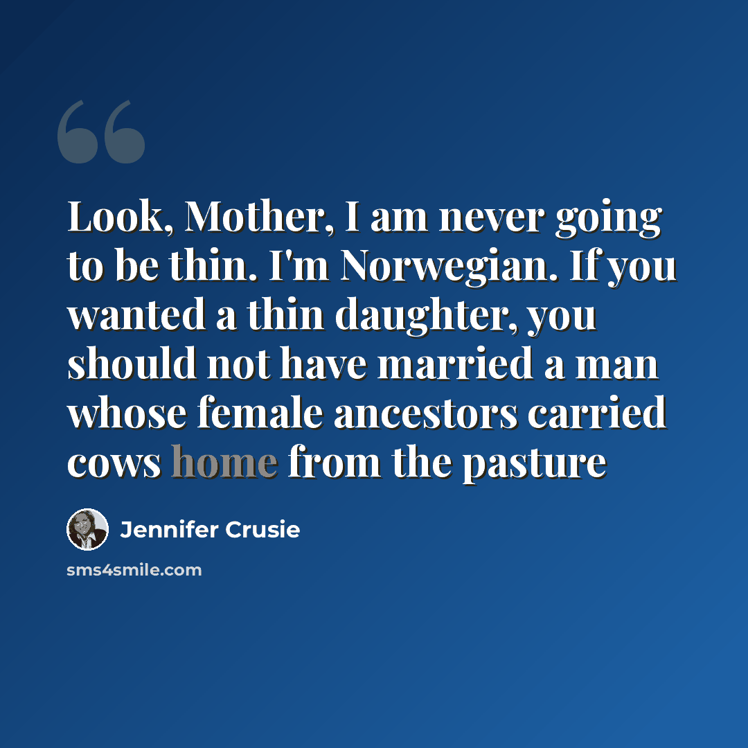 “Look, Mother, I am never going to be thin. I'm Norwegian. If you wanted a thin daughter, you should not have married a man whose female ancestors carried cows home from the pasture” quote by Jennifer Crusie