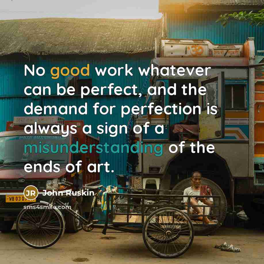 “No good work whatever can be perfect, and the demand for perfection is always a sign of a misunderstanding of the ends of art.” quote by John Ruskin