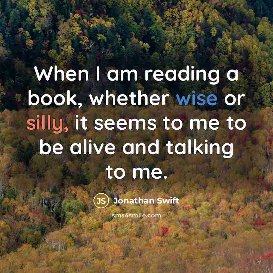 “When I am reading a book, whether wise or silly, it seems to me to be alive and talking to me.” quote by Jonathan Swift