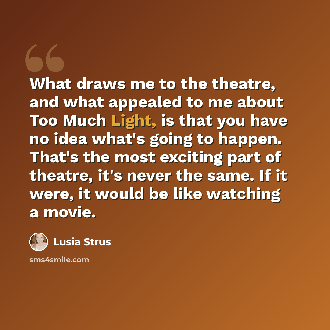 “What draws me to the theatre, and what appealed to me about Too Much Light, is that you have no idea what's going to happen. That's the most exciting part of theatre, it's never the same. If it were, it would be like watching a movie.” quote by Lusia Strus