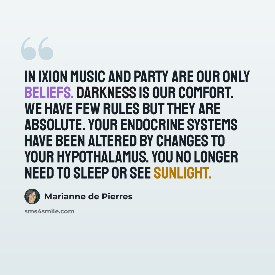 “In Ixion music and party are our only beliefs. Darkness is our comfort. We have few rules but they are absolute. Your endocrine systems have been altered by changes to your hypothalamus. You no longer need to sleep or see sunlight.” quote by Marianne de Pierres