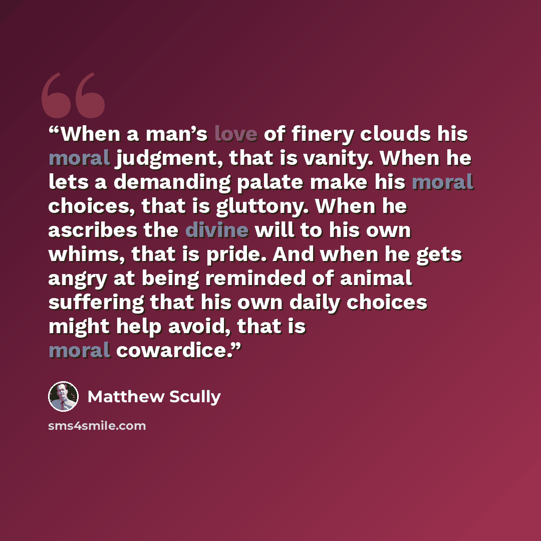 “When a man’s love of finery clouds his moral judgment, that is vanity. When he lets a demanding palate make his moral choices, that is gluttony. When he ascribes the divine will to his own whims, that is pride. And when he gets angry at being reminded of animal suffering that his own daily choices…” quote by Matthew Scully