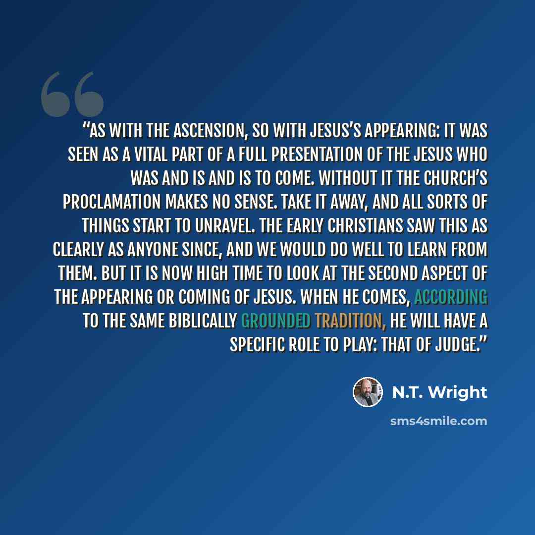 “As with the ascension, so with Jesus’s appearing: it was seen as a vital part of a full presentation of the Jesus who was and is and is to come. Without it the church’s proclamation makes no sense. Take it away, and all sorts of things start to unravel. The early Christians saw this as clearly as…” quote by N.T. Wright