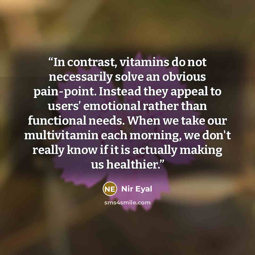 “In contrast, vitamins do not necessarily solve an obvious pain-point. Instead they appeal to users’ emotional rather than functional needs. When we take our multivitamin each morning, we don't really know if it is actually making us healthier.” quote by Nir Eyal