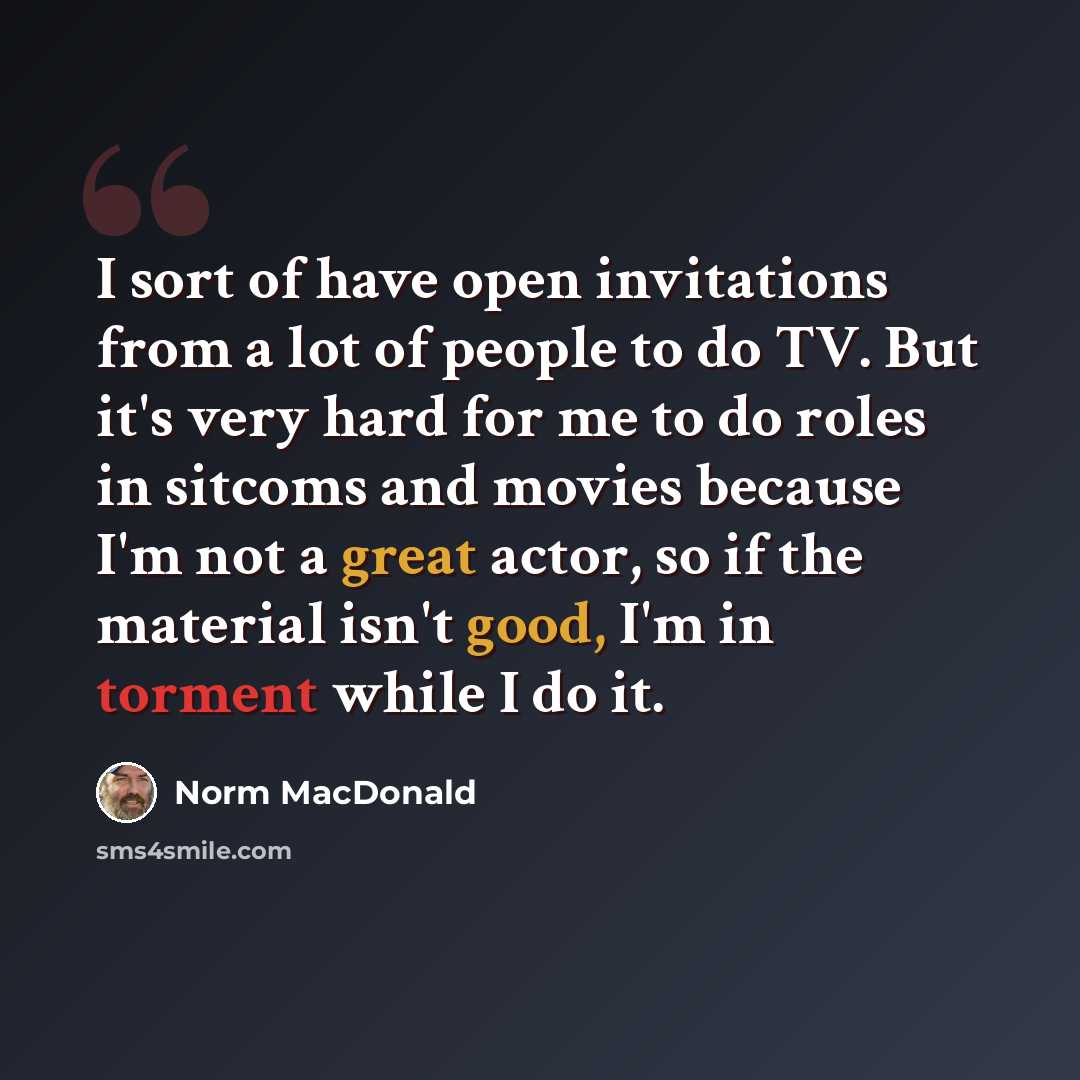 “I sort of have open invitations from a lot of people to do TV. But it's very hard for me to do roles in sitcoms and movies because I'm not a great actor, so if the material isn't good, I'm in torment while I do it.” quote by Norm MacDonald