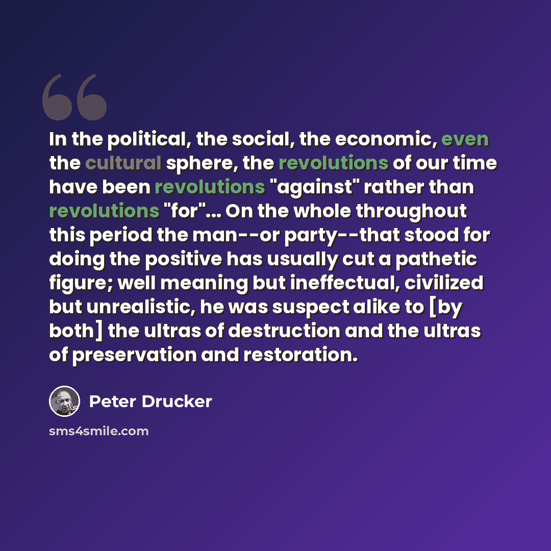 “In the political, the social, the economic, even the cultural sphere, the revolutions of our time have been revolutions "against" rather than revolutions "for"... On the whole throughout this period the man--or party--that stood for doing the positive has usually cut a pathetic figure; well…” quote by Peter Drucker