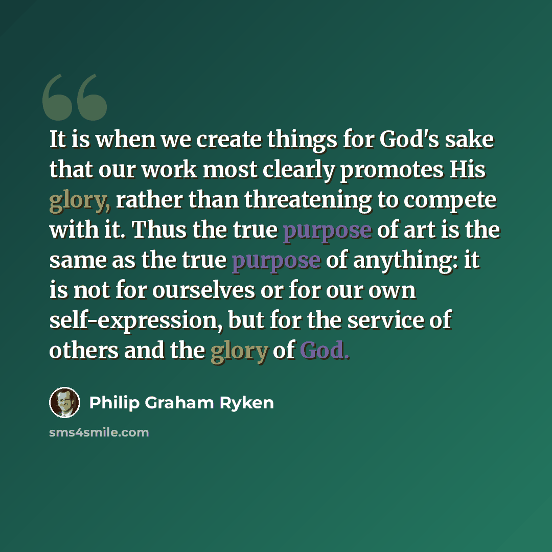 “It is when we create things for God's sake that our work most clearly promotes His glory, rather than threatening to compete with it. Thus the true purpose of art is the same as the true purpose of anything: it is not for ourselves or for our own self-expression, but for the service of others and…” quote by Philip Graham Ryken