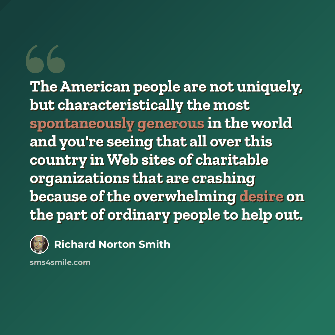 “The American people are not uniquely, but characteristically the most spontaneously generous in the world and you're seeing that all over this country in Web sites of charitable organizations that are crashing because of the overwhelming desire on the part of ordinary people to help out.” quote by Richard Norton Smith