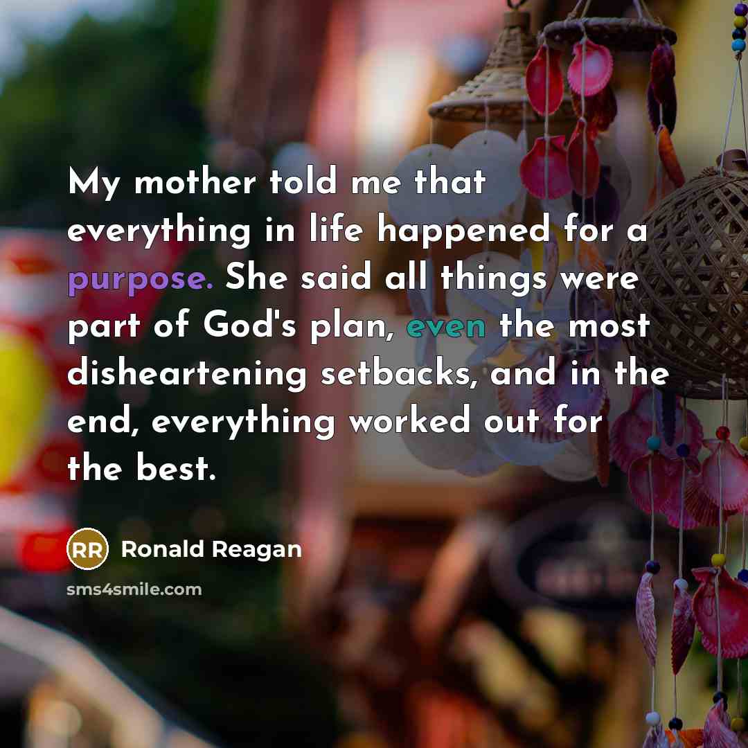 “My mother told me that everything in life happened for a purpose. She said all things were part of God's plan, even the most disheartening setbacks, and in the end, everything worked out for the best.” quote by Ronald Reagan