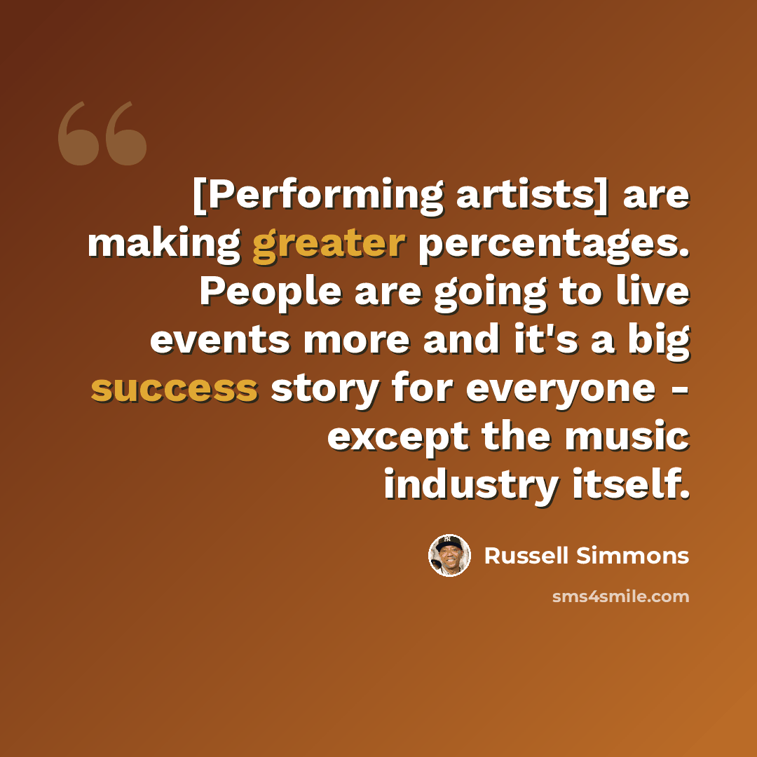 “[Performing artists] are making greater percentages. People are going to live events more and it's a big success story for everyone - except the music industry itself.” quote by Russell Simmons