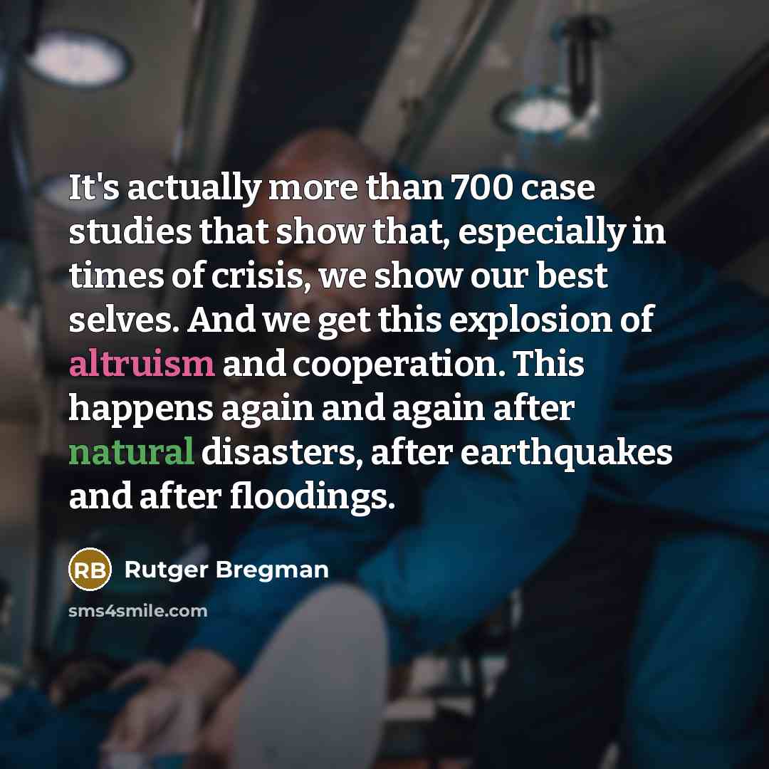 “It's actually more than 700 case studies that show that, especially in times of crisis, we show our best selves. And we get this explosion of altruism and cooperation. This happens again and again after natural disasters, after earthquakes and after floodings.” quote by Rutger Bregman