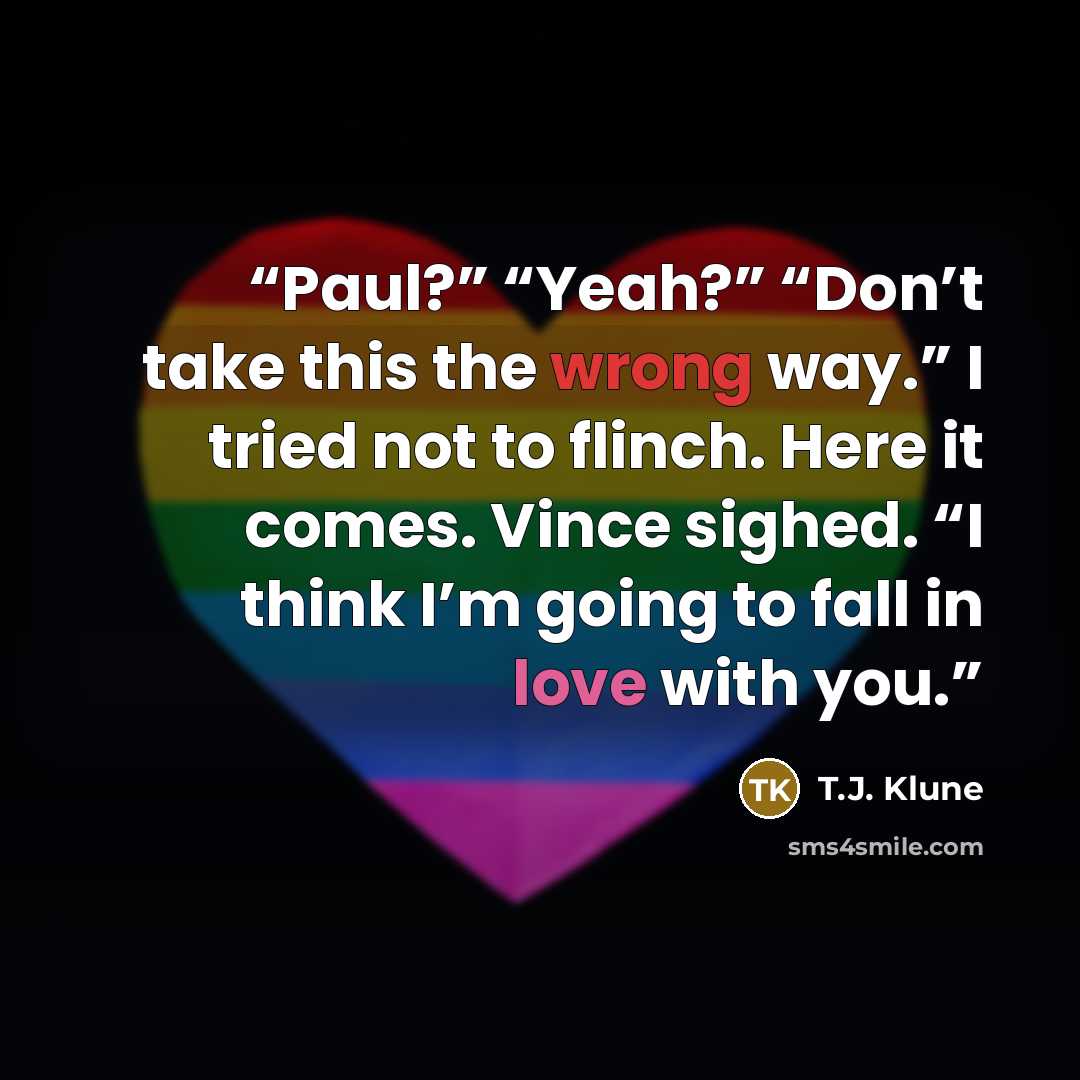 “Paul?” “Yeah?” “Don’t take this the wrong way.” I tried not to flinch. Here it comes. Vince sighed. “I think I’m going to fall in love with you.” quote by T.J. Klune