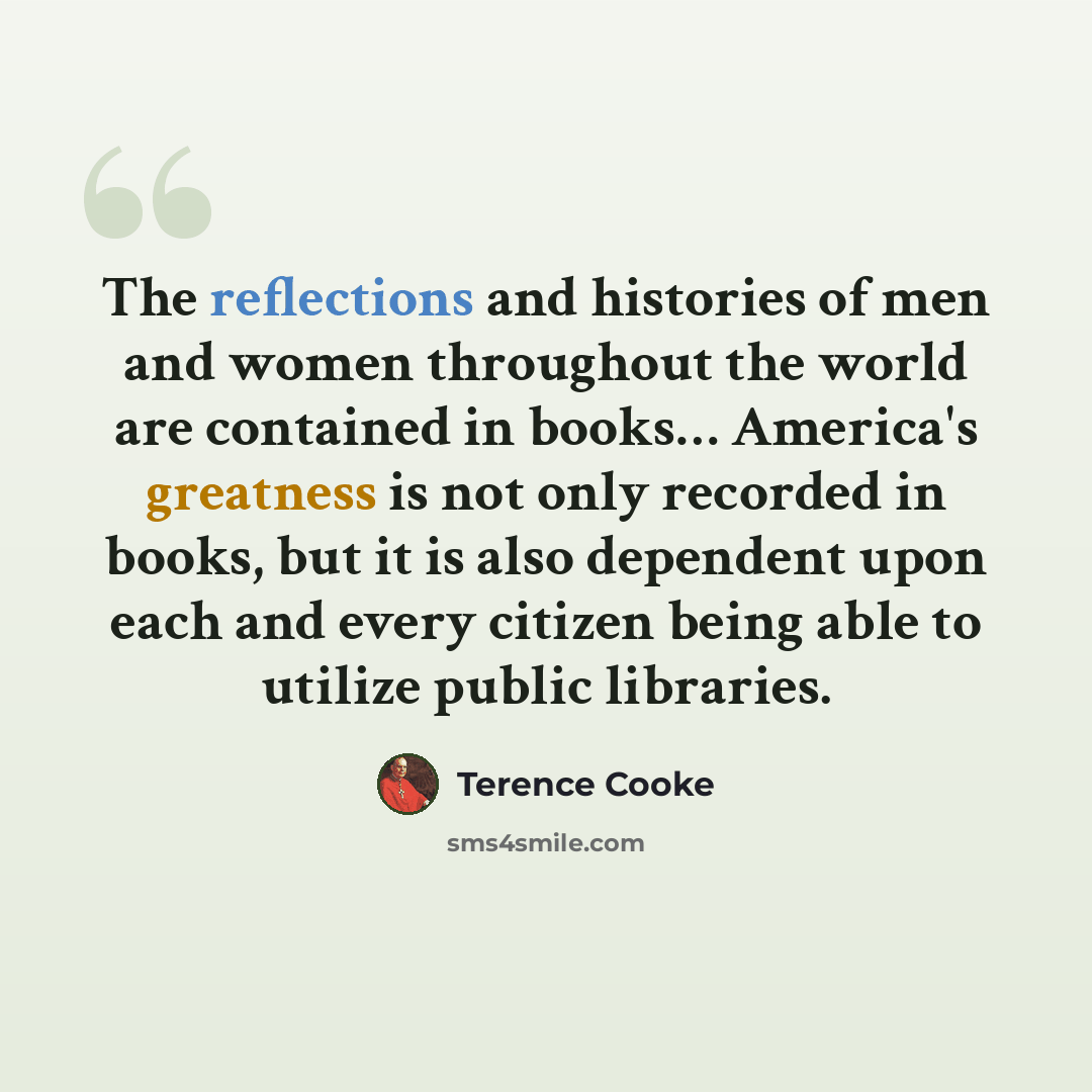 “The reflections and histories of men and women throughout the world are contained in books… America's greatness is not only recorded in books, but it is also dependent upon each and every citizen being able to utilize public libraries.” quote by Terence Cooke