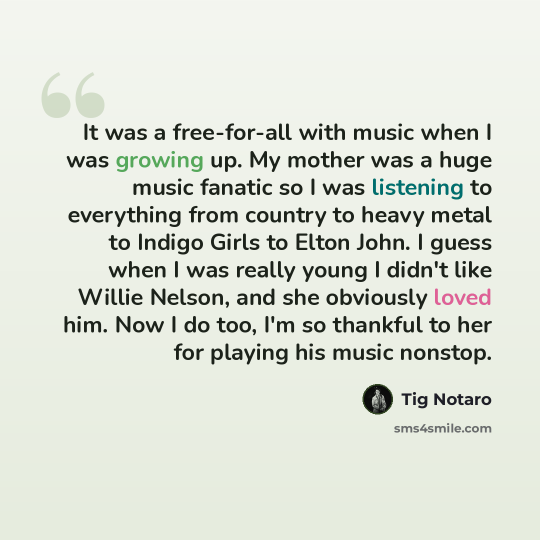 “It was a free-for-all with music when I was growing up. My mother was a huge music fanatic so I was listening to everything from country to heavy metal to Indigo Girls to Elton John. I guess when I was really young I didn't like Willie Nelson, and she obviously loved him. Now I do too, I'm so…” quote by Tig Notaro