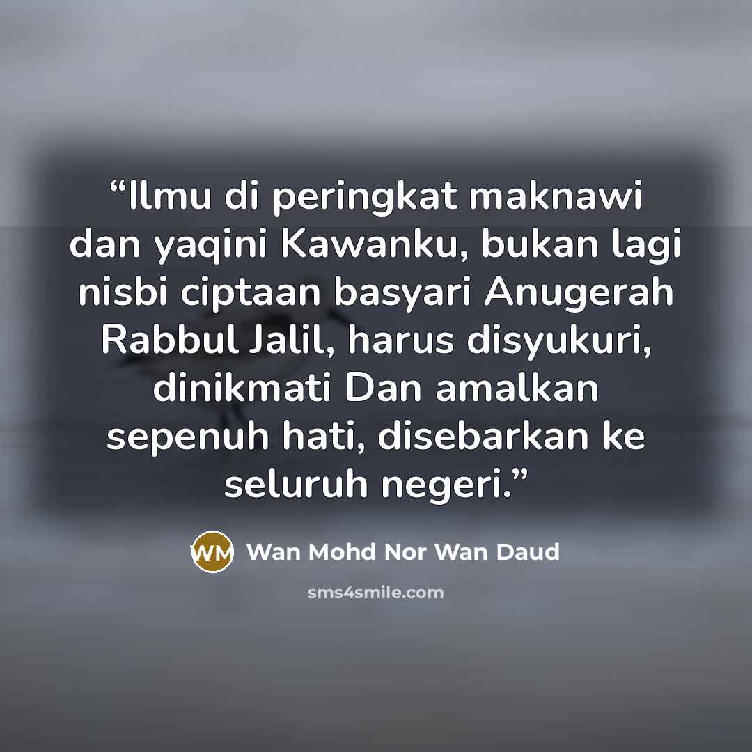 “Ilmu di peringkat maknawi dan yaqini Kawanku, bukan lagi nisbi ciptaan basyari Anugerah Rabbul Jalil, harus disyukuri, dinikmati Dan amalkan sepenuh hati, disebarkan ke seluruh negeri.” quote by Wan Mohd Nor Wan Daud